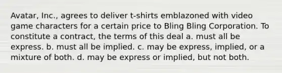 Avatar, Inc., agrees to deliver t-shirts emblazoned with video game characters for a certain price to Bling Bling Corporation. To constitute a contract, the terms of this deal a. must all be express. b. must all be implied. c. may be express, implied, or a mixture of both. d. may be express or implied, but not both.