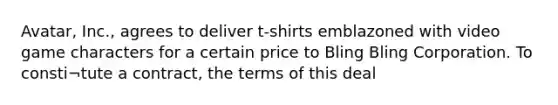 Avatar, Inc., agrees to deliver t-shirts emblazoned with video game characters for a certain price to Bling Bling Corporation. To consti¬tute a contract, the terms of this deal