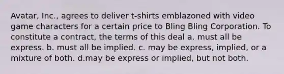 Avatar, Inc., agrees to deliver t-shirts emblazoned with video game characters for a certain price to Bling Bling Corporation. To constitute a contract, the terms of this deal a. must all be express. b. must all be implied. c. may be express, implied, or a mixture of both. d.may be express or implied, but not both.