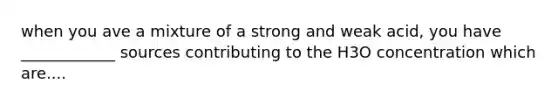 when you ave a mixture of a strong and weak acid, you have ____________ sources contributing to the H3O concentration which are....