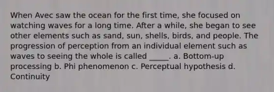 When Avec saw the ocean for the first time, she focused on watching waves for a long time. After a while, she began to see other elements such as sand, sun, shells, birds, and people. The progression of perception from an individual element such as waves to seeing the whole is called _____. a. Bottom-up processing b. Phi phenomenon c. Perceptual hypothesis d. Continuity