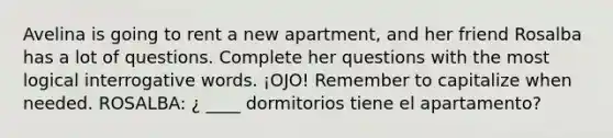 Avelina is going to rent a new apartment, and her friend Rosalba has a lot of questions. Complete her questions with the most logical interrogative words. ¡OJO! Remember to capitalize when needed. ROSALBA: ¿ ____ dormitorios tiene el apartamento?