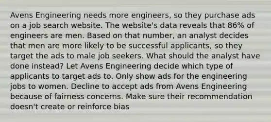 Avens Engineering needs more engineers, so they purchase ads on a job search website. The website's data reveals that 86% of engineers are men. Based on that number, an analyst decides that men are more likely to be successful applicants, so they target the ads to male job seekers. What should the analyst have done instead? Let Avens Engineering decide which type of applicants to target ads to. Only show ads for the engineering jobs to women. Decline to accept ads from Avens Engineering because of fairness concerns. Make sure their recommendation doesn't create or reinforce bias