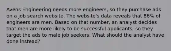 Avens Engineering needs more engineers, so they purchase ads on a job search website. The website's data reveals that 86% of engineers are men. Based on that number, an analyst decides that men are more likely to be successful applicants, so they target the ads to male job seekers. What should the analyst have done instead?