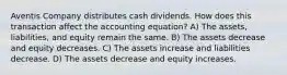 Aventis Company distributes cash dividends. How does this transaction affect the accounting equation? A) The assets, liabilities, and equity remain the same. B) The assets decrease and equity decreases. C) The assets increase and liabilities decrease. D) The assets decrease and equity increases.