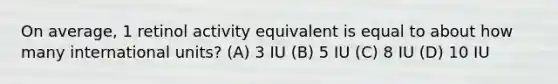 On average, 1 retinol activity equivalent is equal to about how many international units? (A) 3 IU (B) 5 IU (C) 8 IU (D) 10 IU