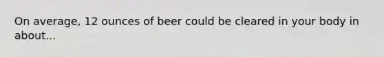 On average, 12 ounces of beer could be cleared in your body in about...