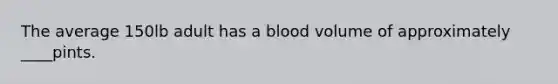 The average 150lb adult has a blood volume of approximately ____pints.