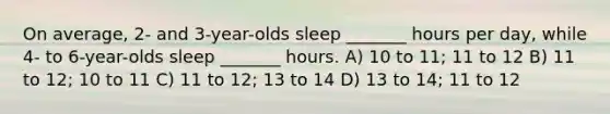 On average, 2- and 3-year-olds sleep _______ hours per day, while 4- to 6-year-olds sleep _______ hours. A) 10 to 11; 11 to 12 B) 11 to 12; 10 to 11 C) 11 to 12; 13 to 14 D) 13 to 14; 11 to 12