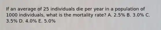 If an average of 25 individuals die per year in a population of 1000 individuals, what is the mortality rate? A. 2.5% B. 3.0% C. 3.5% D. 4.0% E. 5.0%