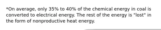 *On average, only 35% to 40% of the chemical energy in coal is converted to electrical energy. The rest of the energy is "lost" in the form of nonproductive heat energy.