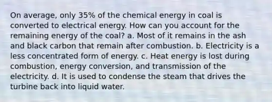 On average, only 35% of the chemical energy in coal is converted to electrical energy. How can you account for the remaining energy of the coal? a. Most of it remains in the ash and black carbon that remain after combustion. b. Electricity is a less concentrated form of energy. c. Heat energy is lost during combustion, energy conversion, and transmission of the electricity. d. It is used to condense the steam that drives the turbine back into liquid water.