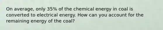 On average, only 35% of the chemical energy in coal is converted to electrical energy. How can you account for the remaining energy of the coal?