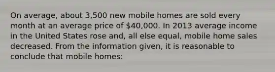 On average, about 3,500 new mobile homes are sold every month at an average price of 40,000. In 2013 average income in the United States rose and, all else equal, mobile home sales decreased. From the information given, it is reasonable to conclude that mobile homes: