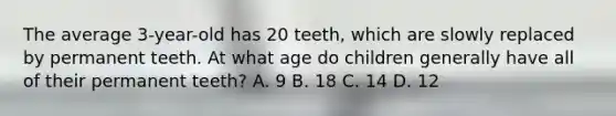 The average 3-year-old has 20 teeth, which are slowly replaced by permanent teeth. At what age do children generally have all of their permanent teeth? A. 9 B. 18 C. 14 D. 12