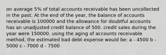 on average 5% of total accounts receivable has been uncollected in the past. At the end of the year, the balance of accounts receivable is 100000 and the allowance for doubtful accounts has an unadjusted credit balance of 500. credit sales during the year were 150000. using the aging of accounts receivable method, the estimated bad debt expense would be: a - 4500 b - 5000 c - 7000 d - 7500