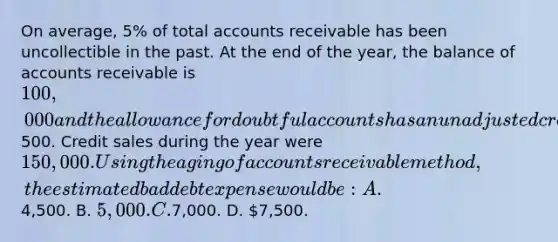 On average, 5% of total accounts receivable has been uncollectible in the past. At the end of the year, the balance of accounts receivable is 100,000 and the allowance for doubtful accounts has an unadjusted credit balance of500. Credit sales during the year were 150,000. Using the aging of accounts receivable method, the estimated bad debt expense would be: A.4,500. B. 5,000. C.7,000. D. 7,500.