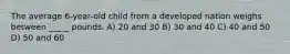 The average 6-year-old child from a developed nation weighs between _____ pounds. A) 20 and 30 B) 30 and 40 C) 40 and 50 D) 50 and 60