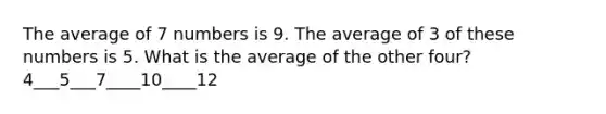 The average of 7 numbers is 9. The average of 3 of these numbers is 5. What is the average of the other four? 4___5___7____10____12