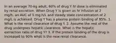 In an average 70-kg adult, 60% of drug Y IV dose is eliminated by renal excretion. When Drug Y is given as IV infusion at 2 mg/h, an AUC of 5 mg.h/L and steady state concentration of 2 mg/L is achieved. Drug Y has a plasma protein binding of 85%. 1. What is the renal clearance of drug Y. 2. Assume the rest of the drug undergoes hepatic clearance. What is the hepatic extraction ratio of drug Y? 3. If the protein binding of the drug is increased to 90% what is the new renal clearance.