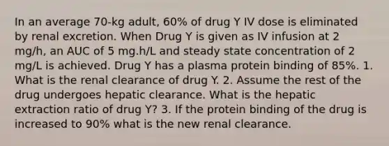 In an average 70-kg adult, 60% of drug Y IV dose is eliminated by renal excretion. When Drug Y is given as IV infusion at 2 mg/h, an AUC of 5 mg.h/L and steady state concentration of 2 mg/L is achieved. Drug Y has a plasma protein binding of 85%. 1. What is the renal clearance of drug Y. 2. Assume the rest of the drug undergoes hepatic clearance. What is the hepatic extraction ratio of drug Y? 3. If the protein binding of the drug is increased to 90% what is the new renal clearance.