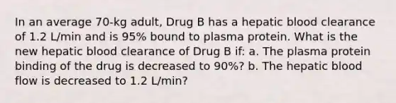 In an average 70-kg adult, Drug B has a hepatic blood clearance of 1.2 L/min and is 95% bound to plasma protein. What is the new hepatic blood clearance of Drug B if: a. The plasma protein binding of the drug is decreased to 90%? b. The hepatic blood flow is decreased to 1.2 L/min?