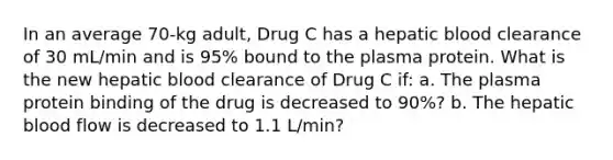 In an average 70-kg adult, Drug C has a hepatic blood clearance of 30 mL/min and is 95% bound to the plasma protein. What is the new hepatic blood clearance of Drug C if: a. The plasma protein binding of the drug is decreased to 90%? b. The hepatic blood flow is decreased to 1.1 L/min?