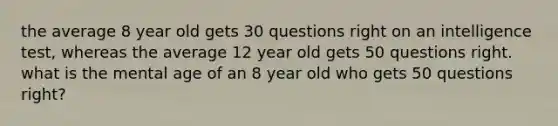 the average 8 year old gets 30 questions right on an intelligence test, whereas the average 12 year old gets 50 questions right. what is the mental age of an 8 year old who gets 50 questions right?