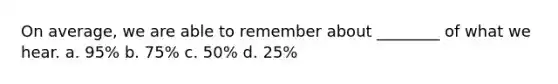 On average, we are able to remember about ________ of what we hear. a. 95% b. 75% c. 50% d. 25%