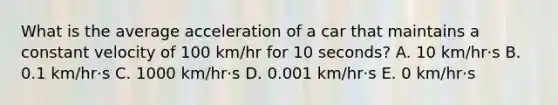 What is the average acceleration of a car that maintains a constant velocity of 100 km/hr for 10 seconds? A. 10 km/hr·s B. 0.1 km/hr·s C. 1000 km/hr·s D. 0.001 km/hr·s E. 0 km/hr·s