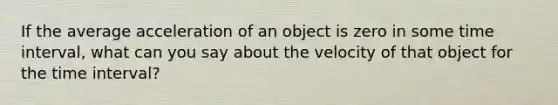 If the average acceleration of an object is zero in some time interval, what can you say about the velocity of that object for the time interval?