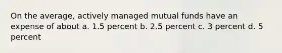 On the average, actively managed mutual funds have an expense of about a. 1.5 percent b. 2.5 percent c. 3 percent d. 5 percent