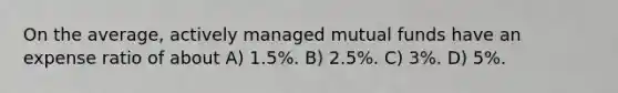 On the average, actively managed mutual funds have an expense ratio of about A) 1.5%. B) 2.5%. C) 3%. D) 5%.