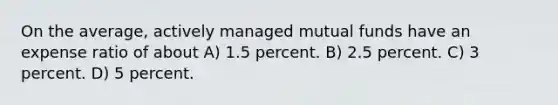 On the average, actively managed mutual funds have an expense ratio of about A) 1.5 percent. B) 2.5 percent. C) 3 percent. D) 5 percent.