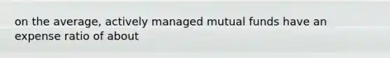 on the average, actively managed mutual funds have an expense ratio of about