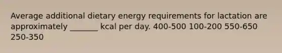 Average additional dietary energy requirements for lactation are approximately _______ kcal per day. 400-500 100-200 550-650 250-350