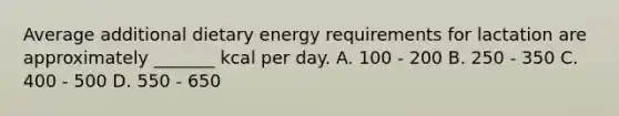 Average additional dietary energy requirements for lactation are approximately _______ kcal per day. A. 100 - 200 B. 250 - 350 C. 400 - 500 D. 550 - 650