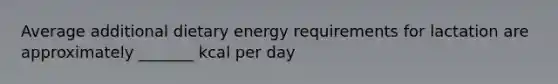 Average additional dietary energy requirements for lactation are approximately _______ kcal per day