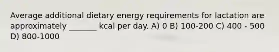 Average additional dietary energy requirements for lactation are approximately _______ kcal per day. A) 0 B) 100-200 C) 400 - 500 D) 800-1000