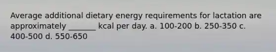 Average additional dietary energy requirements for lactation are approximately _______ kcal per day. a. 100-200 b. 250-350 c. 400-500 d. 550-650