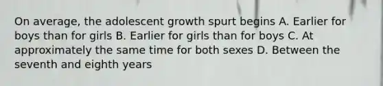 On average, the adolescent growth spurt begins A. Earlier for boys than for girls B. Earlier for girls than for boys C. At approximately the same time for both sexes D. Between the seventh and eighth years