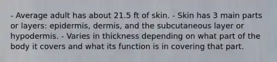 - Average adult has about 21.5 ft of skin. - Skin has 3 main parts or layers: epidermis, dermis, and the subcutaneous layer or hypodermis. - Varies in thickness depending on what part of the body it covers and what its function is in covering that part.