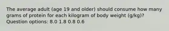 The average adult (age 19 and older) should consume how many grams of protein for each kilogram of body weight (g/kg)? Question options: 8.0 1.8 0.8 0.6