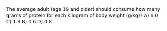 The average adult (age 19 and older) should consume how many grams of protein for each kilogram of body weight (g/kg)? A) 8.0 C) 1.8 B) 0.6 D) 0.8