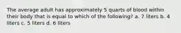 The average adult has approximately 5 quarts of blood within their body that is equal to which of the following? a. 7 liters b. 4 liters c. 5 liters d. 6 liters