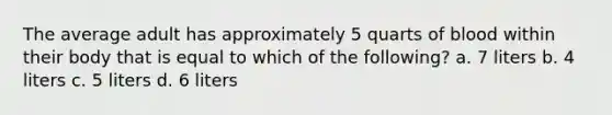 The average adult has approximately 5 quarts of blood within their body that is equal to which of the following? a. 7 liters b. 4 liters c. 5 liters d. 6 liters