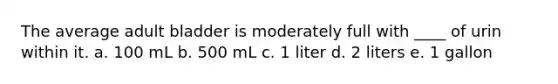 The average adult bladder is moderately full with ____ of urin within it. a. 100 mL b. 500 mL c. 1 liter d. 2 liters e. 1 gallon