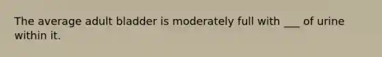 The average adult bladder is moderately full with ___ of urine within it.