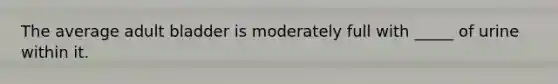 The average adult bladder is moderately full with _____ of urine within it.