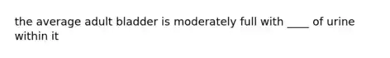 the average adult bladder is moderately full with ____ of urine within it